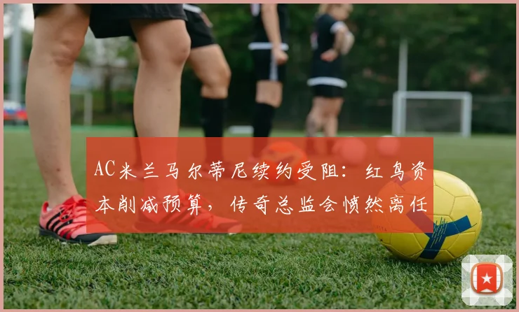 AC米兰马尔蒂尼续约受阻:红鸟资本削减预算,传奇总监会愤然离任吗?