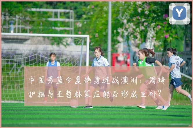 中国男篮今夏热身连战澳洲，周琦护框与王哲林策应能否形成互补？