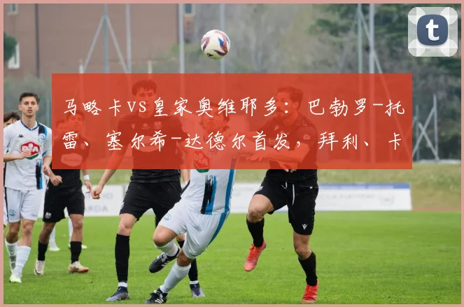 马略卡vs皇家奥维耶多：巴勃罗-托雷、塞尔希-达德尔首发，拜利、卡索拉出战