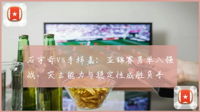 石宇奇vs李梓嘉：亚锦赛男单八强战，突击能力与稳定性成胜负手