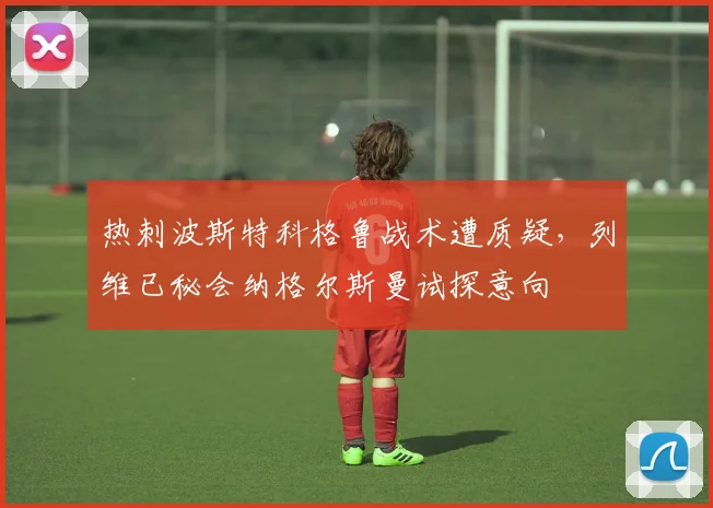 热刺波斯特科格鲁战术遭质疑，列维已秘会纳格尔斯曼试探意向