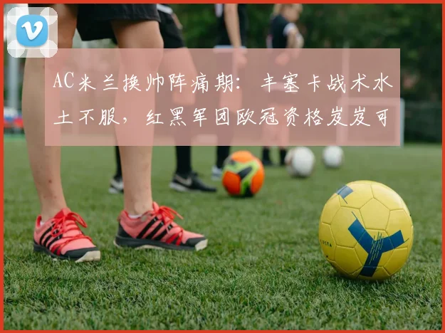 AC米兰换帅阵痛期:丰塞卡战术水土不服,红黑军团欧冠资格岌岌可危