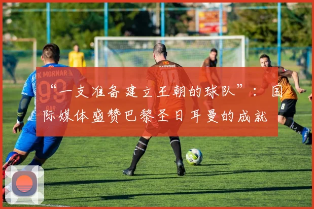 “一支准备建立王朝的球队”：国际媒体盛赞巴黎圣日耳曼的成就