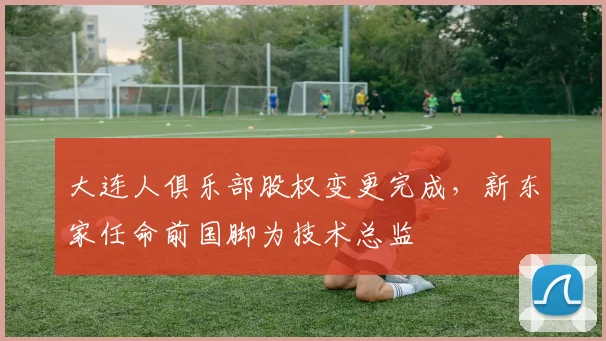 大连人俱乐部股权变更完成,新东家任命前国脚为技术总监