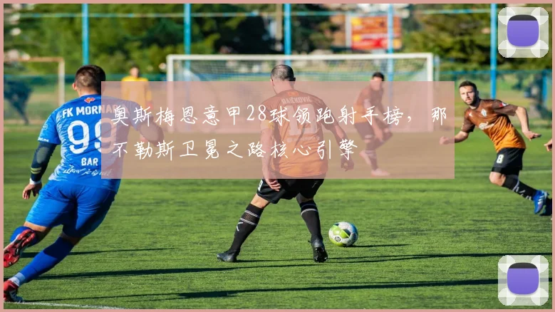 奥斯梅恩意甲28球领跑射手榜,那不勒斯卫冕之路核心引擎